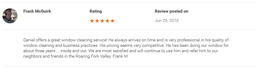 Daniel offers a great window cleaning service! He always arrives on time and is very professional in his quality of window cleaning and business practices. His pricing seems very competitive. He has been doing our window for about three years ... inside and out. We are most satisfied and will continue to use him and refer him to our neighbors and friends in the Roaring Fork Valley. Frank M.